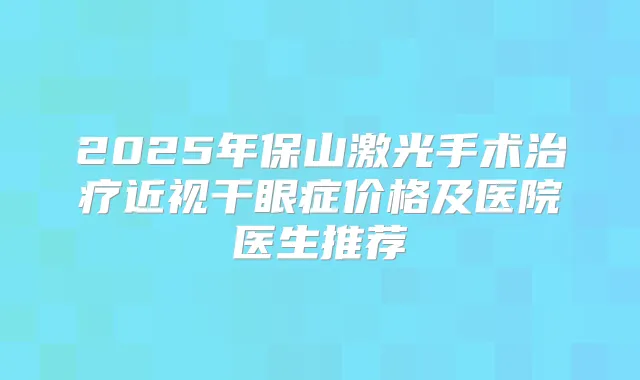 2025年保山激光手术近视干眼症价格及医院医生推荐