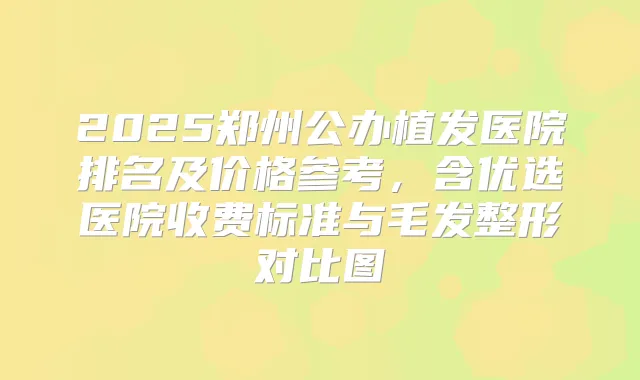 2025郑州公办植发医院排名及价格参考，含优选医院收费标准与毛发整形对比图