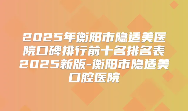 2025年衡阳市隐适美医院口碑排行前十名排名表2025新版-衡阳市隐适美口腔医院
