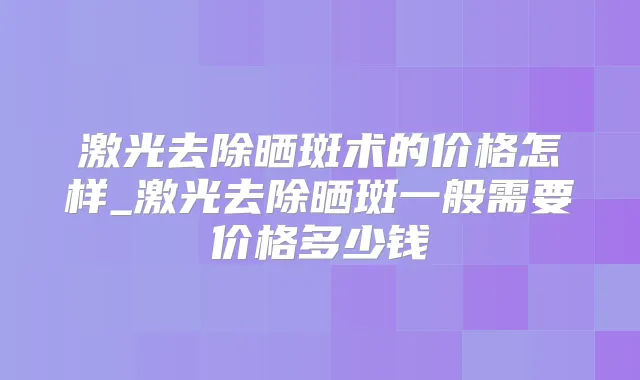 激光去除晒斑术的价格怎样_激光去除晒斑一般需要价格多少钱