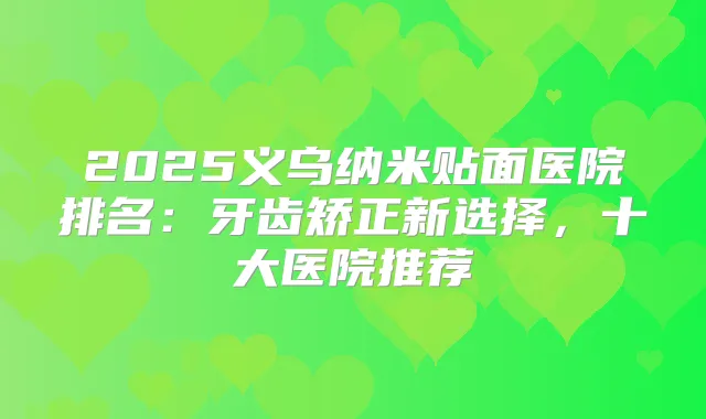 2025义乌纳米贴面医院排名：牙齿矫正新选择，十大医院推荐