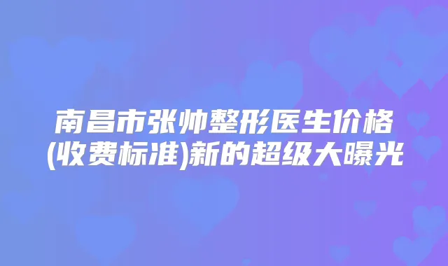 南昌市张帅整形医生价格(收费标准)新的超级大曝光