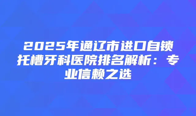 2025年通辽市进口自锁托槽牙科医院排名解析:专业信赖之选