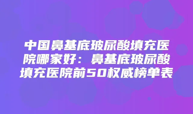 中国鼻基底玻尿酸填充医院哪家好：鼻基底玻尿酸填充医院前50榜单表