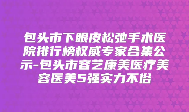 包头市下眼皮松弛手术医院排行榜专家合集公示-包头市容艺康美医疗美容医美5强实力不俗
