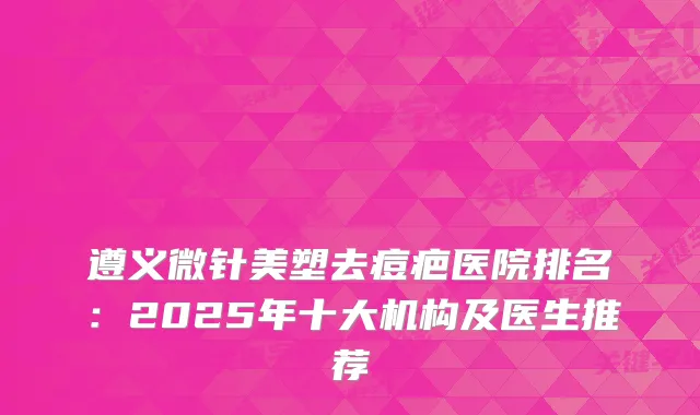 遵义微针美塑去痘疤医院排名：2025年十大机构及医生推荐