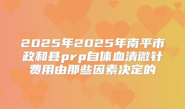 2025年2025年南平市政和县prp自体血清微针费用由那些因素决定的