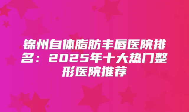 锦州自体脂肪丰唇医院排名:2025年十大热门整形医院推荐