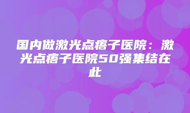 国内做激光点痦子医院:激光点痦子医院50强集结在此