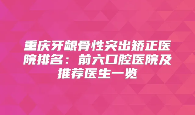 重庆牙龈骨性突出矫正医院排名:前六口腔医院及推荐医生一览