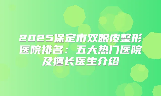 2025保定市双眼皮整形医院排名:五大热门医院及擅长医生介绍