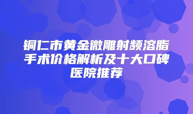 铜仁市黄金微雕射频溶脂手术价格解析及十大口碑医院推荐