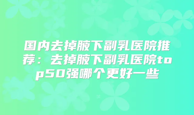 国内去掉腋下副乳医院推荐:去掉腋下副乳医院top50强哪个更好一些