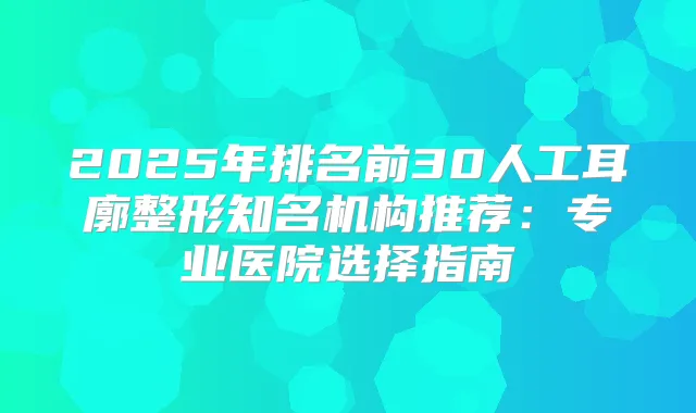 2025年排名前30人工耳廓整形知名机构推荐:专业医院选择指南