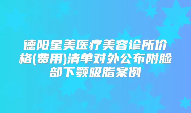 德阳星美医疗美容诊所价格(费用)清单对外公布附脸部下颚吸脂案例