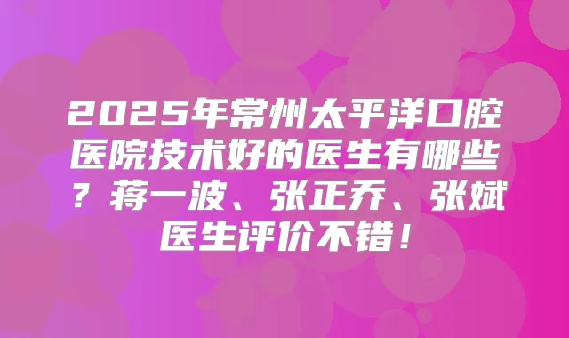 2025年常州太平洋口腔医院技术好的医生有哪些？蒋一波、张正乔、张斌医生评价不错！