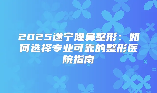 2025遂宁隆鼻整形：如何选择专业可靠的整形医院指南