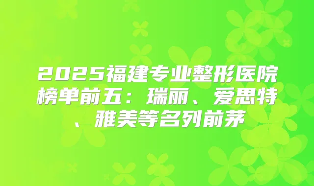 2025福建专业整形医院榜单前五：瑞丽、爱思特、雅美等名列前茅