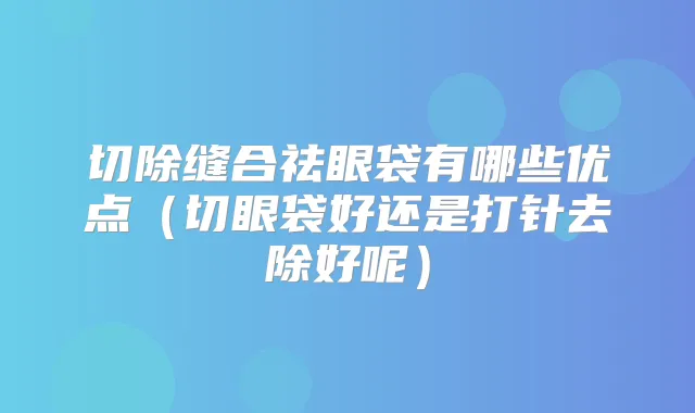 切除缝合祛眼袋有哪些优点（切眼袋好还是打针去除好呢）