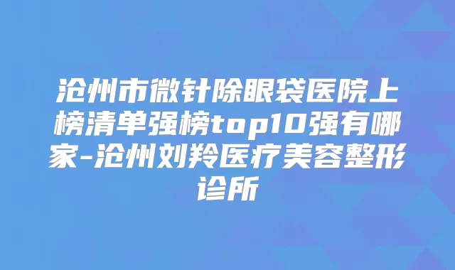 沧州市微针除眼袋医院上榜清单强榜top10强有哪家-沧州刘羚医疗美容整形诊所