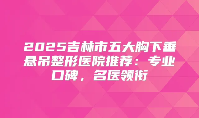 2025吉林市五大胸下垂悬吊整形医院推荐：专业口碑，名医领衔