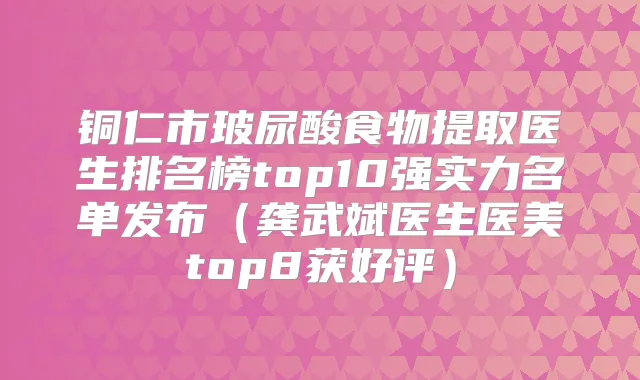 铜仁市玻尿酸食物提取医生排名榜top10强实力名单发布(龚武斌医生医美top8获好评)