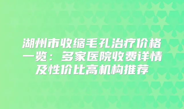 湖州市收缩毛孔价格一览：多家医院收费详情及性价比高机构推荐