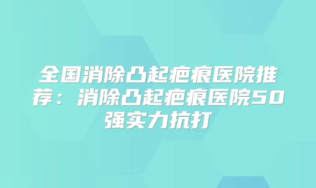 全国消除凸起疤痕医院推荐:消除凸起疤痕医院50强实力抗打