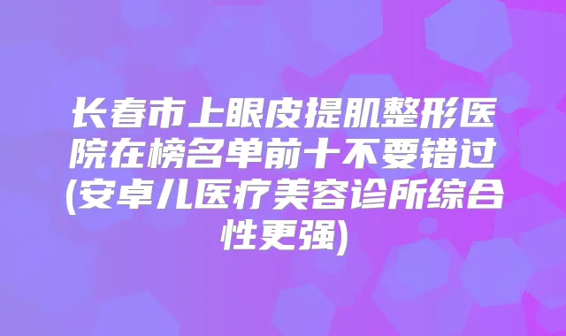 长春市上眼皮提肌整形医院在榜名单前十不要错过(安卓儿医疗美容诊所综合性更强)