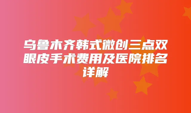 乌鲁木齐韩式微创三点双眼皮手术费用及医院排名详解