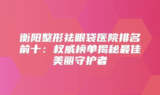 衡阳整形祛眼袋医院排名前十：榜单揭秘佳美丽守护者