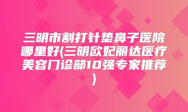 三明市割打针垫鼻子医院哪里好(三明欧妃丽达医疗美容门诊部10强专家推荐)