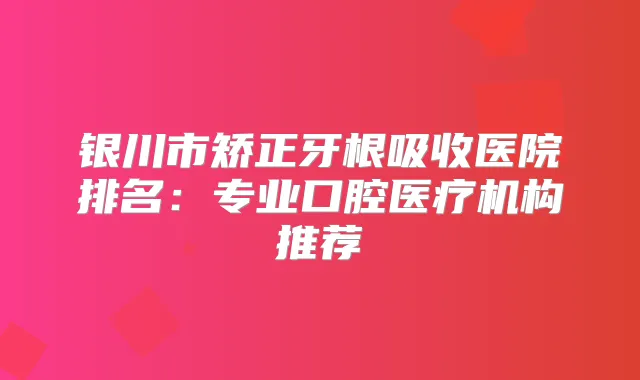 银川市矫正牙根吸收医院排名：专业口腔医疗机构推荐
