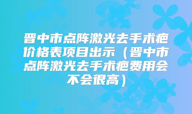 晋中市点阵激光去手术疤价格表项目出示（晋中市点阵激光去手术疤费用会不会很高）