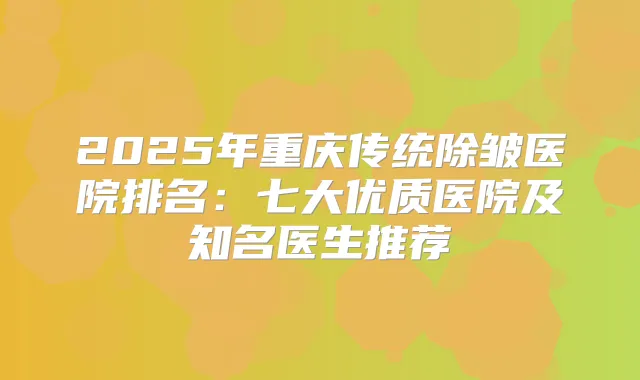 2025年重庆传统除皱医院排名：七大优质医院及知名医生推荐