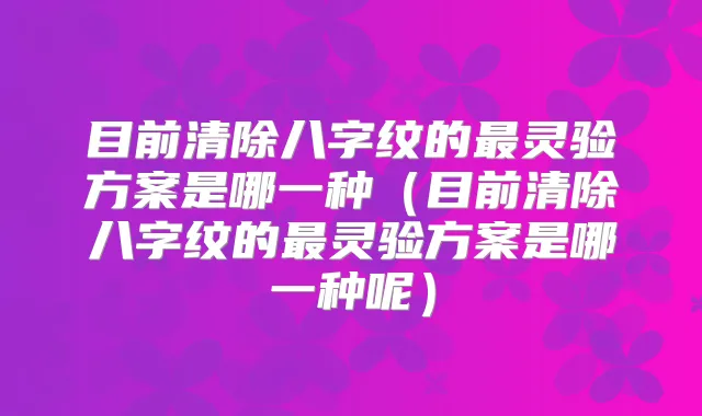 目前清除八字纹的灵验方案是哪一种（目前清除八字纹的灵验方案是哪一种呢）