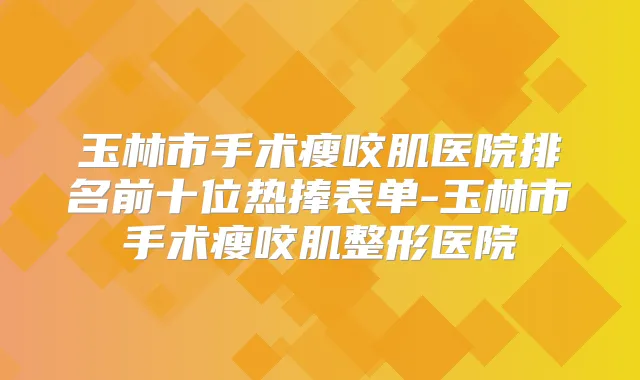 玉林市手术瘦咬肌医院排名前十位热捧表单-玉林市手术瘦咬肌整形医院