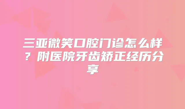 三亚微笑口腔门诊怎么样？附医院牙齿矫正经历分享