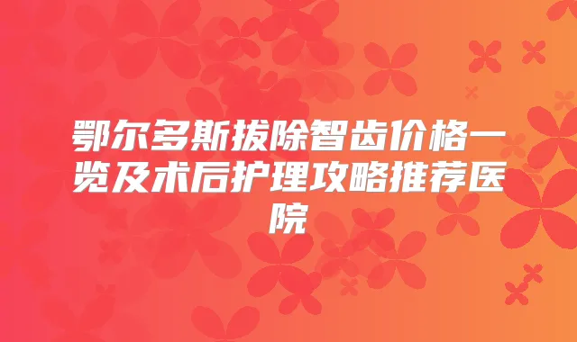 鄂尔多斯拔除智齿价格一览及术后护理攻略推荐医院