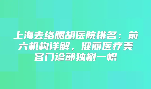 上海去络腮胡医院排名:前六机构详解,健丽医疗美容门诊部独树一帜