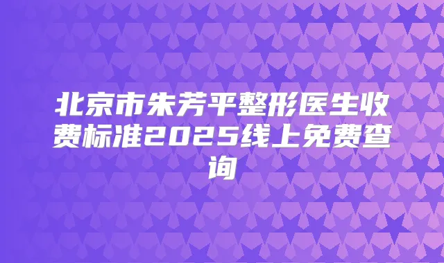 北京市朱芳平整形医生收费标准2025线上免费查询