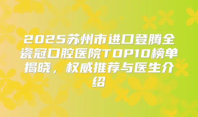2025苏州市进口登腾全瓷冠口腔医院TOP10榜单揭晓,推荐与医生介绍