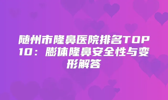 随州市隆鼻医院排名TOP10：膨体隆鼻安全性与变形解答