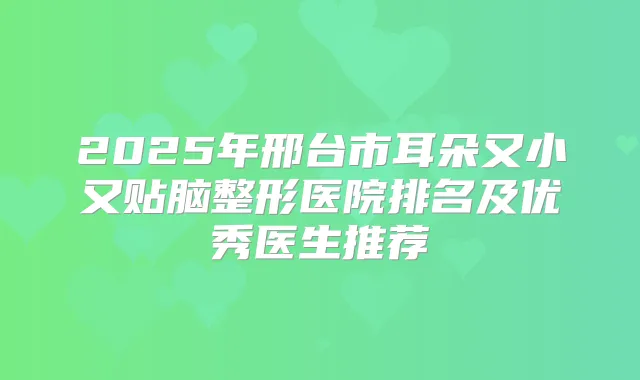 2025年邢台市耳朵又小又贴脑整形医院排名及优秀医生推荐