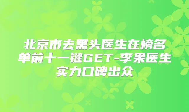 北京市去黑头医生在榜名单前十一键GET-李果医生实力口碑出众