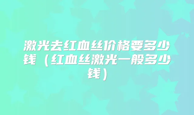 激光去红血丝价格要多少钱(红血丝激光一般多少钱)