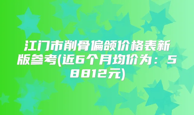 江门市削骨偏颌价格表新版参考(近6个月均价为:58812元)
