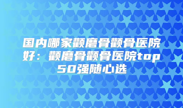 国内哪家颧磨骨颧骨医院好:颧磨骨颧骨医院top50强随心选