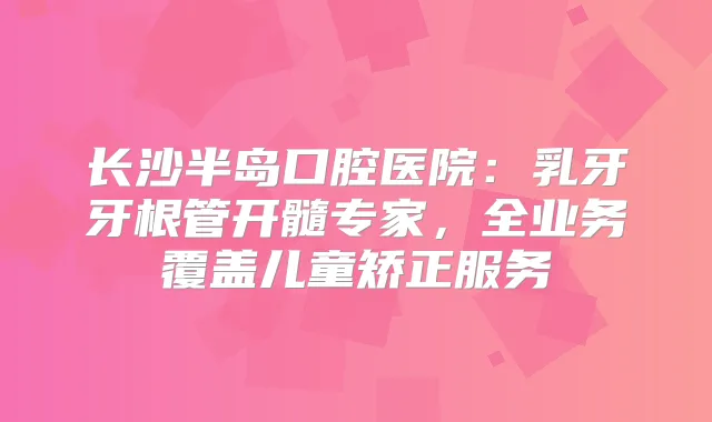 长沙半岛口腔医院：乳牙牙根管开髓专家，全业务覆盖儿童矫正服务