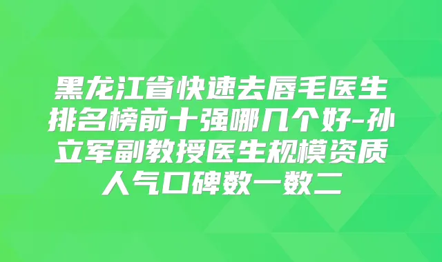 黑龙江省快速去唇毛医生排名榜前十强哪几个好-孙立军副教授医生规模资质人气口碑数一数二